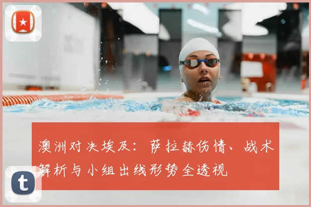 澳洲对决埃及：萨拉赫伤情、战术解析与小组出线形势全透视