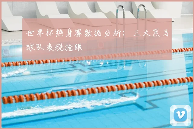 世界杯热身赛数据分析：三大黑马球队表现抢眼