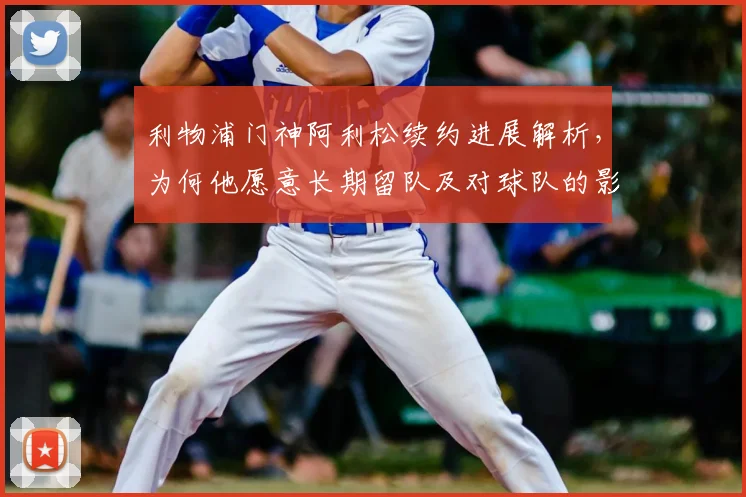 利物浦门神阿利松续约进展解析,为何他愿意长期留队及对球队的影响