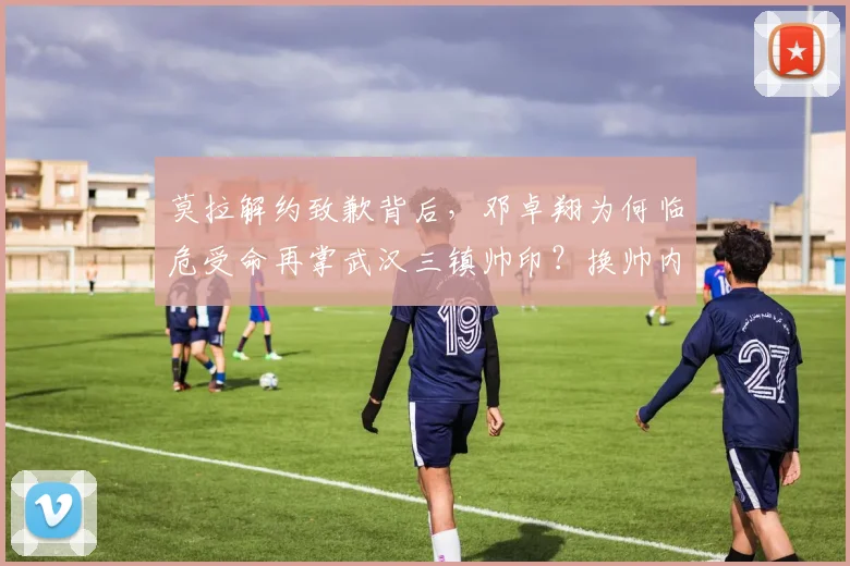 莫拉解约致歉背后,邓卓翔为何临危受命再掌武汉三镇帅印?换帅内幕与球队前景分析