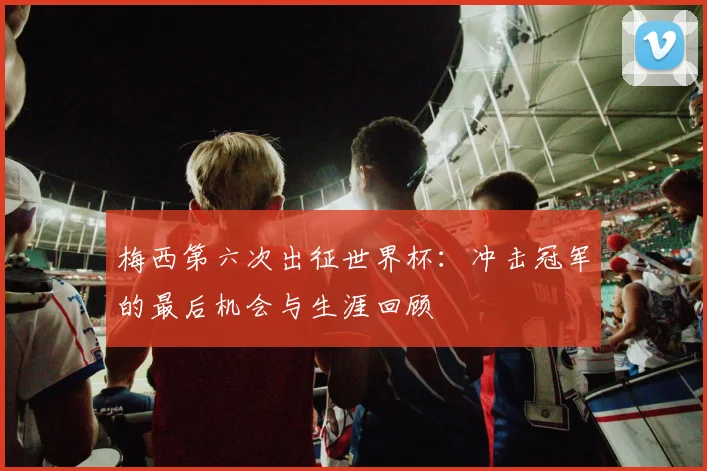 梅西第六次出征世界杯:冲击冠军的最后机会与生涯回顾
