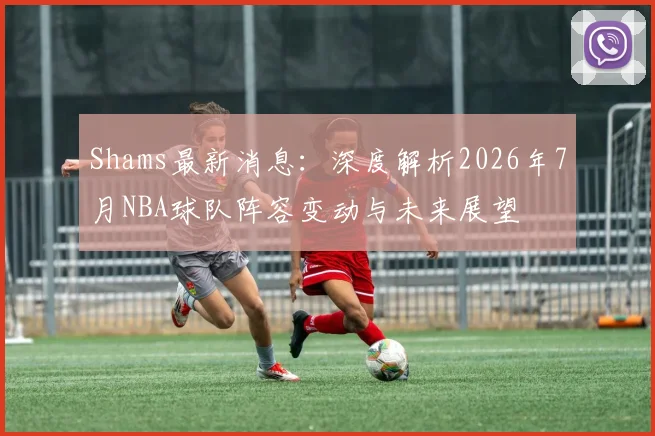 Shams最新消息:深度解析2026年7月NBA球队阵容变动与未来展望