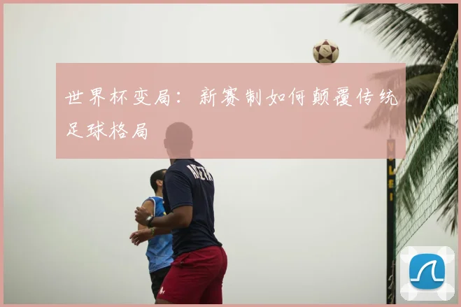 世界杯变局:新赛制如何颠覆传统足球格局