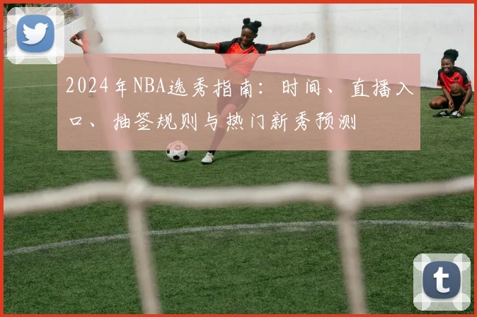 2024年NBA选秀指南:时间、直播入口、抽签规则与热门新秀预测