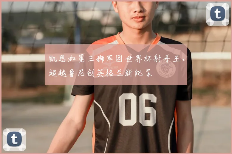 凯恩加冕三狮军团世界杯射手王,超越鲁尼创英格兰新纪录