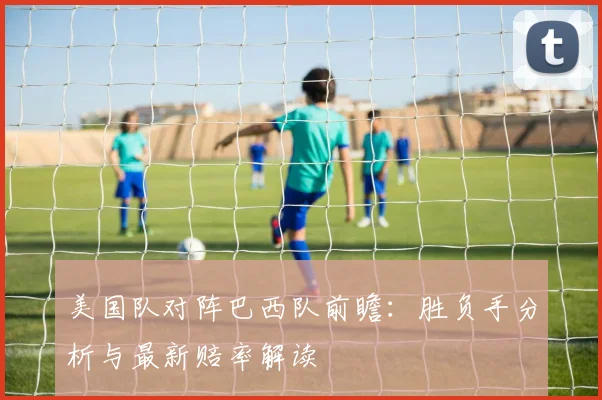 美国队对阵巴西队前瞻：胜负手分析与最新赔率解读