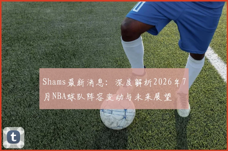 Shams最新消息:深度解析2026年7月NBA球队阵容变动与未来展望