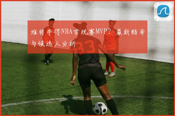 谁将夺得NBA常规赛MVP？最新赔率与候选人分析