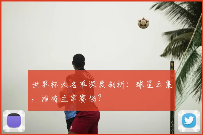 世界杯大名单深度剖析：球星云集，谁将主宰赛场？