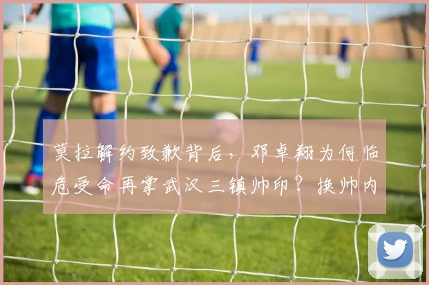 莫拉解约致歉背后,邓卓翔为何临危受命再掌武汉三镇帅印?换帅内幕与球队前景分析