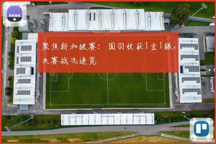 聚焦新加坡赛：国羽收获1金1银，决赛战况速览