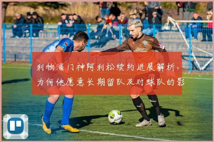 利物浦门神阿利松续约进展解析,为何他愿意长期留队及对球队的影响
