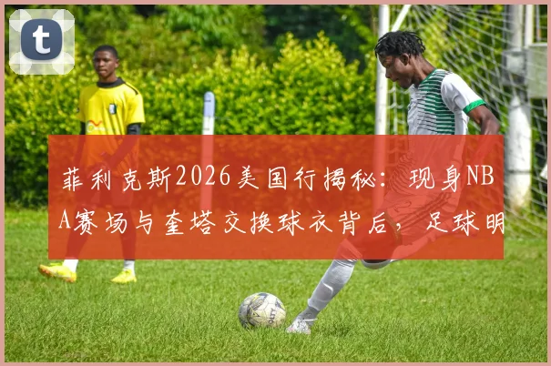 菲利克斯2026美国行揭秘:现身NBA赛场与奎塔交换球衣背后,足球明星的篮球情结与跨界友谊