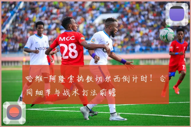 哈维-阿隆索执教切尔西倒计时！合同细节与战术打法前瞻