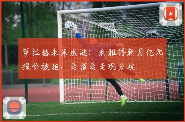 萨拉赫未来成谜:利雅得新月亿元报价被拒,是留是走现分歧