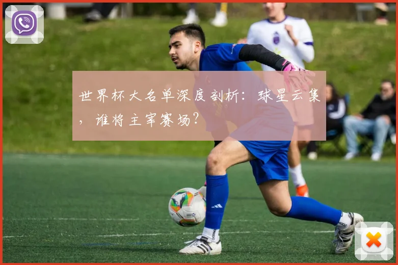世界杯大名单深度剖析：球星云集，谁将主宰赛场？