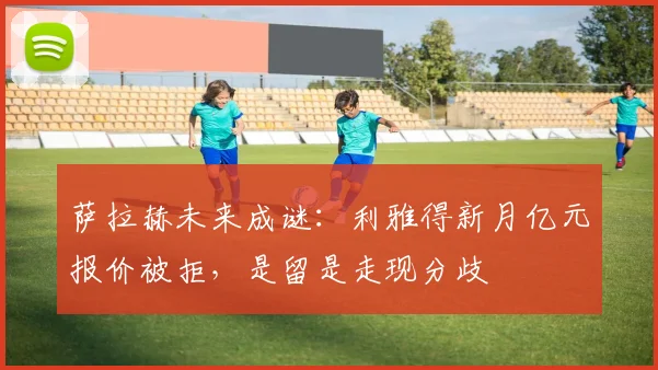 萨拉赫未来成谜:利雅得新月亿元报价被拒,是留是走现分歧