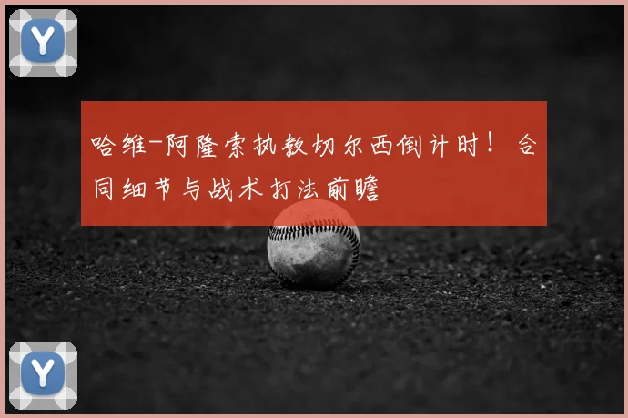 哈维-阿隆索执教切尔西倒计时!合同细节与战术打法前瞻