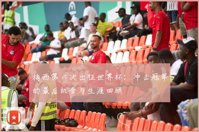 梅西第六次出征世界杯：冲击冠军的最后机会与生涯回顾