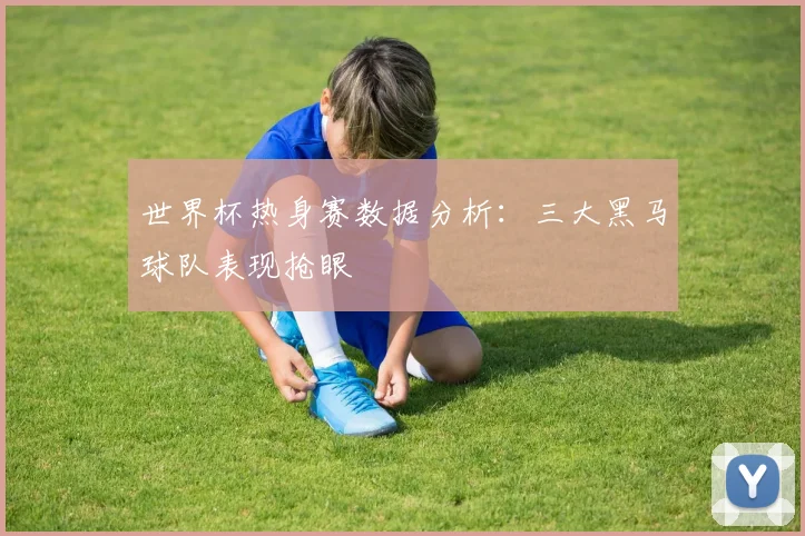 世界杯热身赛数据分析：三大黑马球队表现抢眼