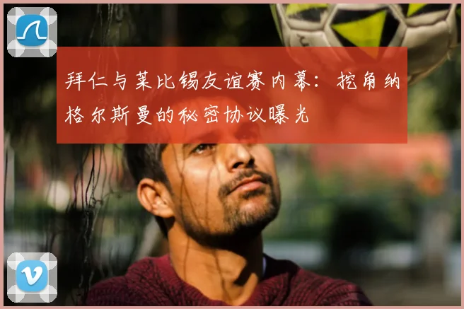 拜仁与莱比锡友谊赛内幕:挖角纳格尔斯曼的秘密协议曝光